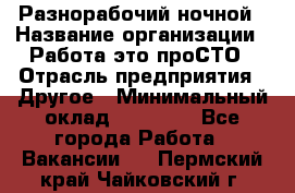 Разнорабочий ночной › Название организации ­ Работа-это проСТО › Отрасль предприятия ­ Другое › Минимальный оклад ­ 19 305 - Все города Работа » Вакансии   . Пермский край,Чайковский г.